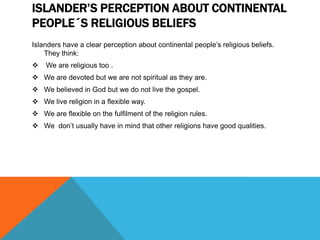 ISLANDER’S PERCEPTION ABOUT CONTINENTAL
PEOPLE´S RELIGIOUS BELIEFS
Islanders have a clear perception about continental people’s religious beliefs.
They think:


We are religious too .

 We are devoted but we are not spiritual as they are.
 We believed in God but we do not live the gospel.
 We live religion in a flexible way.
 We are flexible on the fulfilment of the religion rules.
 We don’t usually have in mind that other religions have good qualities.

 