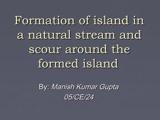 Formation of island in
a natural stream and
  scour around the
   formed island
    By: Manish Kumar Gupta
           05/CE/24
 