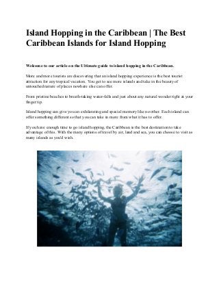 Island​ ​Hopping​ ​in​ ​the​ ​Caribbean​ ​|​ ​The​ ​Best
Caribbean​ ​Islands​ ​for​ ​Island​ ​Hopping
Welcome​ ​to​ ​our​ ​article​ ​on​ ​the​ ​Ultimate​ ​guide​ ​to​ ​island​ ​hopping​ ​in​ ​the​ ​Caribbean.
More​ ​and​ ​more​ ​tourists​ ​are​ ​discovering​ ​that​ ​an​ ​island​ ​hopping​ ​experience​ ​is​ ​the​ ​best​ ​tourist
attraction​ ​for​ ​any​ ​tropical​ ​vacation.​ ​You​ ​get​ ​to​ ​see​ ​more​ ​islands​ ​and​ ​take​ ​in​ ​the​ ​beauty​ ​of
untouched​ ​nature​ ​of​ ​places​ ​nowhere​ ​else​ ​can​ ​offer.
From​ ​pristine​ ​beaches​ ​to​ ​breath-taking​ ​water-falls​ ​and​ ​just​ ​about​ ​any​ ​natural​ ​wonder​ ​right​ ​at​ ​your
finger​ ​tip.
Island​ ​hopping​ ​can​ ​give​ ​you​ ​an​ ​exhilarating​ ​and​ ​special​ ​memory​ ​like​ ​no​ ​other.​ ​Each​ ​island​ ​can
offer​ ​something​ ​different​ ​so​ ​that​ ​you​ ​can​ ​take​ ​in​ ​more​ ​from​ ​what​ ​it​ ​has​ ​to​ ​offer.
If​ ​you​ ​have​ ​enough​ ​time​ ​to​ ​go​ ​island​ ​hopping,​ ​the​ ​Caribbean​ ​is​ ​the​ ​best​ ​destination​ ​to​ ​take
advantage​ ​of​ ​this.​ ​With​ ​the​ ​many​ ​options​ ​of​ ​travel​ ​by​ ​air,​ ​land​ ​and​ ​sea,​ ​you​ ​can​ ​choose​ ​to​ ​visit​ ​as
many​ ​islands​ ​as​ ​you'd​ ​wish.
 