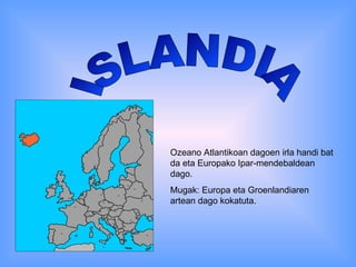 ISLANDIA Ozeano Atlantikoan dagoen irla handi bat da eta Europako Ipar-mendebaldean dago. Mugak: Europa eta Groenlandiaren artean dago kokatuta. 