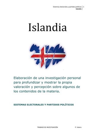 Sistemas electorales y partidos políticos 1
                                                                  Islandia




         Islandia



Elaboración de una investigación personal
para profundizar y mostrar la propia
valoración y percepción sobre algunos de
los contenidos de la materia.



SISTEMAS ELECTORALES Y PARTIDOS POLÍTICOS




                TRABAJO DE INVESTIGACIÓN                        P. Valero
 