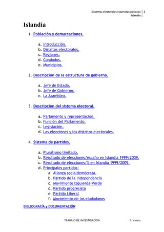 Sistemas electorales y partidos políticos 3
                                                                           Islandia


Islandia
  1. Población y demarcaciones.

        a.   Introducción.
        b.   Distritos electorales.
        c.   Regiones.
        d.   Condados.
        e.   Municipios.

  2. Descripción de la estructura de gobierno.

        a. Jefe de Estado.
        b. Jefe de Gobierno.
        c. La Asamblea.

  3. Descripción del sistema electoral.

        a.   Parlamento y representación.
        b.   Función del Parlamento.
        c.   Legislación.
        d.   Las elecciones y los distritos electorales.

  4. Sistema de partidos.

        a.   Pluralismo limitado.
        b.   Resultado de elecciones/escaño en Islandia 1999/2009.
        c.   Resultado de elecciones/% en Islandia 1999/2009.
        d.   Principales partidos:
                a. Alianza socialdemócrata.
                b. Partido de la Independencia
                c. Movimiento Izquierda-Verde
                d. Partido progresista
                e. Partido Liberal
                f. Movimiento de los ciudadanos
BIBLIOGRAFÍA y DOCUMENTACIÓN



                         TRABAJO DE INVESTIGACIÓN                        P. Valero
 