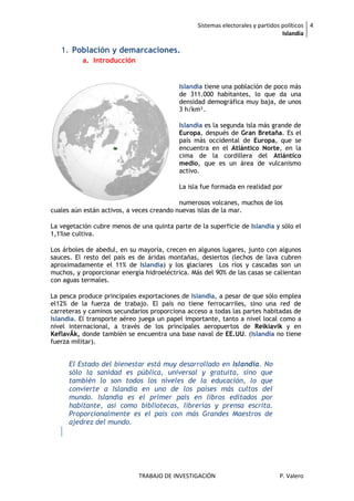 Sistemas electorales y partidos políticos 4
                                                                                 Islandia

   1. Población y demarcaciones.
          a. Introducción


                                           Islandia tiene una población de poco más
                                           de 311.000 habitantes, lo que da una
                                           densidad demográfica muy baja, de unos
                                           3 h/km².

                                           Islandia es la segunda isla más grande de
                                           Europa, después de Gran Bretaña. Es el
                                           país más occidental de Europa, que se
                                           encuentra en el Atlántico Norte, en la
                                           cima de la cordillera del Atlántico
                                           medio, que es un área de vulcanismo
                                           activo.

                                           La isla fue formada en realidad por

                                           numerosos volcanes, muchos de los
cuales aún están activos, a veces creando nuevas islas de la mar.

La vegetación cubre menos de una quinta parte de la superficie de Islandia y sólo el
1,1%se cultiva.

Los árboles de abedul, en su mayoría, crecen en algunos lugares, junto con algunos
sauces. El resto del país es de áridas montañas, desiertos (lechos de lava cubren
aproximadamente el 11% de Islandia) y los glaciares Los ríos y cascadas son un
muchos, y proporcionar energía hidroeléctrica. Más del 90% de las casas se calientan
con aguas termales.

La pesca produce principales exportaciones de Islandia, a pesar de que sólo emplea
el12% de la fuerza de trabajo. El país no tiene ferrocarriles, sino una red de
carreteras y caminos secundarios proporciona acceso a todas las partes habitadas de
Islandia. El transporte aéreo juega un papel importante, tanto a nivel local como a
nivel internacional, a través de los principales aeropuertos de Reikiavik y en
KeflavÃk, donde también se encuentra una base naval de EE.UU. (Islandia no tiene
fuerza militar).


      El Estado del bienestar está muy desarrollado en Islandia. No
      sólo la sanidad es pública, universal y gratuita, sino que
      también lo son todos los niveles de la educación, lo que
      convierte a Islandia en uno de los países más cultos del
      mundo. Islandia es el primer país en libros editados por
      habitante, así como bibliotecas, librerías y prensa escrita.
      Proporcionalmente es el país con más Grandes Maestros de
      ajedrez del mundo.




                             TRABAJO DE INVESTIGACIÓN                          P. Valero
 