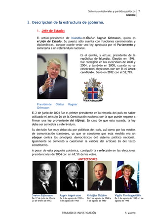 Sistemas electorales y partidos políticos 7
                                                                                          Islandia

2. Descripción de la estructura de gobierno.

      1. Jefe de Estado:

      El actual presidente de Islandia es Ólafur Ragnar Grímsson, quien es
      el jefe de Estado. Su puesto sólo cuenta con funciones ceremoniales y
      diplomáticas, aunque puede vetar una ley aprobada por el Parlamento y
      someterla a un referéndum nacional.

                                                   Es el quinto, y actual, presidente de la
                                                   república de Islandia. Elegido en 1996,
                                                   fue reelegido en las elecciones de 2000 y
                                                   2004, y también en 2008, cuando no se
                                                   celebraron elecciones por ser él el único
                                                   candidato. Ganó en 2012 con el 52,78%.




      Presidente             Olafur    Ragnar
      Grimsson
  El 2 de junio de 2004 fue el primer presidente en la historia del país en haber
  utilizado el artículo 26 de la Constitución nacional por la que puede negarse a
  firmar una ley proveniente del Alþingi. En caso de que esto suceda, la ley
  debe ser sometida a referéndum.
  Su decisión fue muy debatida por políticos del país, así como por los medios
  de comunicación islandeses, ya que se consideró que esta medida era un
  ataque contra los principios democráticos del sistema político nacional.
  Igualmente se comenzó a cuestionar la validez del artículo 26 del texto
  constitutivo.
  A pesar de esta pequeña polémica, consiguió la reelección en las elecciones
  presidenciales de 2004 con un 67,5% de los votos.
                                                 ANTECESORES




  Sveinn Björnsson             Asgeir Asgeirsson          Kristján Eldjárn           Vigdís Finnbogadóttir
  De 17 de julio de 1944 a     De 1 de agosto de 1952 a   De 1 de agosto de 1968 a   De 1 de agosto de 1980 a 1 de
  25 de enero de 1952          1 de agosto de 1968        1 de agosto de 1980        agosto de 1996




                                 TRABAJO DE INVESTIGACIÓN                                      P. Valero
 