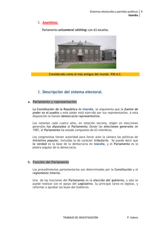 Sistemas electorales y partidos políticos 9
                                                                            Islandia

     3. Asamblea:

         Parlamento unicameral (Althing) con 63 escaños.




              Considerado como el más antiguo del mundo. 930 d.C.




     3. Descripción del sistema electoral.

a. Parlamento y representación

  La Constitución de la República de Islandia, se argumenta que la fuente de
  poder es el pueblo y este poder está ejercido por sus representantes. A esta
  disposición la llaman democracia representativa.

  Los votantes cada cuatro años, en votación secreta, eligen en elecciones
  generales los diputados al Parlamento. Desde las elecciones generales de
  1987, el Parlamento ha estado compuesto de 63 miembros.

  Los congresistas tienen autoridad para llevar ante la cámara las políticas de
  iniciativa popular, incluidas la de carácter tributario. Se puede decir que
  la verdad es la base de la democracia en Islandia, y el Parlamento es la
  piedra angular de la democracia.



b. Función del Parlamento

  Los procedimientos parlamentarios son determinados por la Constitución y el
  reglamento interno.

  Una de las funciones del Parlamento es la elección del gobierno, y sólo se
  puede realizar con el apoyo del Legislativo. Su principal tarea es legislar, y
  reformar o aprobar las leyes del Gobierno.




                        TRABAJO DE INVESTIGACIÓN                          P. Valero
 