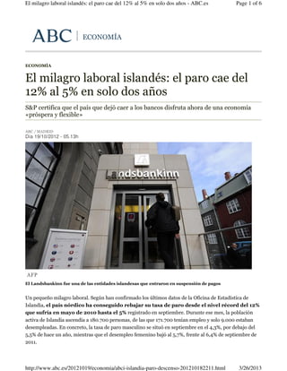 El milagro laboral islandés: el paro cae del 12% al 5% en solo dos años - ABC.es           Page 1 of 6




                          ECONOMÍA


ECONOMÍA


El milagro laboral islandés: el paro cae del
12% al 5% en solo dos años
S&P certifica que el país que dejó caer a los bancos disfruta ahora de una economía
«próspera y flexible»

ABC / MADRID
Día 19/10/2012 - 05.13h




AFP
El Landsbankinn fue una de las entidades islandesas que entraron en suspensión de pagos


Un pequeño milagro laboral. Según han confirmado los últimos datos de la Oficina de Estadística de
Islandia, el país nórdico ha conseguido rebajar su tasa de paro desde el nivel récord del 12%
que sufría en mayo de 2010 hasta el 5% registrado en septiembre. Durante ese mes, la población
activa de Islandia ascendía a 180.700 personas, de las que 171.700 tenían empleo y solo 9.000 estaban
desempleadas. En concreto, la tasa de paro masculino se situó en septiembre en el 4,3%, por debajo del
5,5% de hace un año, mientras que el desempleo femenino bajó al 5,7%, frente al 6,4% de septiembre de
2011.




http://www.abc.es/20121019/economia/abci-islandia-paro-descenso-201210182211.html           3/26/2013
 