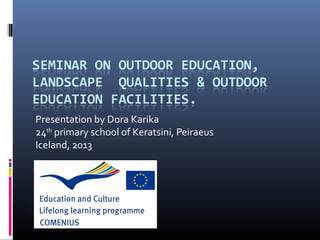 SEMINAR ON OUTDOOR EDUCATION,
LANDSCAPE QUALITIES & OUTDOOR
EDUCATION FACILITIES.
Presentation by Dora Karika
24th primary school of Keratsini, Peiraeus
Iceland, 2013
 