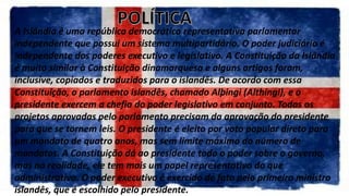 A Islândia é uma república democrática representativa parlamentar
independente que possui um sistema multipartidário. O poder judiciário é
independente dos poderes executivo e legislativo. A Constituição da Islândia
é muito similar à Constituição dinamarquesa e alguns artigos foram,
inclusive, copiados e traduzidos para o islandês. De acordo com essa
Constituição, o parlamento islandês, chamado Alþingi (Althingi), e o
presidente exercem a chefia do poder legislativo em conjunto. Todas os
projetos aprovadas pelo parlamento precisam da aprovação do presidente
para que se tornem leis. O presidente é eleito por voto popular direto para
um mandato de quatro anos, mas sem limite máximo do número de
mandatos. A Constituição dá ao presidente todo o poder sobre o governo,
mas na realidade, ele tem mais um papel representativo do que
administrativo. O poder executivo é exercido de fato pelo primeiro ministro
islandês, que é escolhido pelo presidente.
 