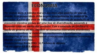 Por muitos anos, a Islândia teve um dos mais altos padrões de vida no
mundo. Essa prosperidade tinha origem principalmente na indústria de
pescados. A partir dos anos de 1990, com o crescimento da população, a
economia islandesa passou por uma fase de diversificação, passando a
depender cada vez menos dos pescados. Com a expansão de crédito e a
opção do governo de não interferir na economia (liberalismo econômico),
os bancos islandeses se expandiram rapidamente e investimentos
estrangeiros no país impulsionavam o excepcional crescimento econômico.
Moeda: Coroa islandesa.
Produto Interno Bruto (PIB): 16,7 bilhões de dólares.
PIB per capita: 62.033 dólares.
 