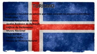 O turismo está entre os setores que mais crescem na economia islandesa.
Sendo eles:
- Museu Folclórico de Arbaer
- Jardim Botânico de Reikiavik
- Edifício do Parlamento
- Museu Nacional
- Casa Nórdica
- Catedral Velha
- Museu de História Natural
 