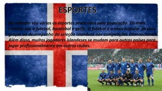 Na Islândia são vários os esportes praticados pela população. Os mais
comuns são o futebol, handebol e golfe. O futebol é o mais popular do país,
graças ao desempenho da seleção islandesa nas competições internacionais.
Além disso, muitos jogadores islandeses se mudam para outros países para
jogar profissionalmente em outros clubes.
 