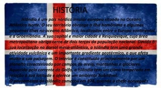 HISTÓRIA
Islândia é um país nórdico insular europeu situado no Oceano
Atlântico Norte. O seu território abrange a ilha homônima e algumas
pequenas ilhas no oceano Atlântico, localizadas entre a Europa continental
e a Groenlândia. A sua capital e maior cidade é Reiquiavique, cuja área
metropolitana abriga cerca de dois terços da população nacional. Devido à
sua localização na dorsal meso-atlântica, a Islândia tem uma grande
atividade vulcânica e um importante gradiente geotérmico, o que afeta
muito a sua paisagem. O interior é constituído principalmente por um
planalto caracterizado por campos de areia, montanhas e glaciares.
Aquecida pela corrente do Golfo, a Islândia tem um clima temperado em
relação à sua latitude e oferece um ambiente habitável.
O povoamento da Islândia começou em 874, quando o chefe norueguês
 