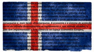Ingólfur Arnarson se tornou o primeiro morador norueguês permanente
da ilha. Outros exploradores, como Naddoddr já a tinham visitado antes,
mas ficaram lá apenas durante o inverno. Nos séculos seguintes, os povos
de origem nórdica e céltica instalaram-se no território da Islândia. Até ao
século XX, a população islandesa era fortemente dependente da pesca e da
agricultura e o território do país era, entre 1262 e 1918, parte das monarquias
norueguesa e, mais tarde, dinamarquesa. A economia e o sistema de proteção
social da Islândia desenvolveram-se rapidamente e, nas últimas décadas, o
país tem implementado o livre comércio no Espaço Econômico Europeu,
acabando com a dependência da pesca e partindo para novos domínios
econômicos no setor de serviços, finanças e de vários tipos de indústrias. A
Islândia tem uma economia de livre mercado com baixos impostos.
Nos últimos anos, a Islândia tornou-se uma das nações mais ricas e
desenvolvidas do mundo, tendo sido classificada pela Organização das Nações
Unidas como o terceiro país mais desenvolvido do mundo.
 