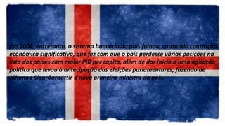 Em 2008, entretanto, o sistema bancário do país falhou, causando contração
econômica significativa, que fez com que o país perdesse várias posições na
lista dos países com maior PIB per capita, além de dar início a uma agitação
política que levou à antecipação das eleições parlamentares, fazendo de
Jóhanna Sigurðardóttir a nova primeira-ministra do país.
 