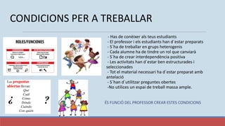CONDICIONS PER A TREBALLAR
- Has de conèixer als teus estudiants
- El professor i els estudiants han d´estar preparats
- S´ha de treballar en grups heterogenis
- Cada alumne ha de tindre un rol que canviarà
- S´ha de crear interdependència positiva
- Les activitats han d´estar ben estructurades i
seleccionades
- Tot el material necessari ha d´estar preparat amb
antelació
- S´han d´utilitzar preguntes obertes
-No utilices un espai de treball massa ample.
ÉS FUNCIÓ DEL PROFESSOR CREAR ESTES CONDICIONS
 