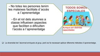 - No totes les persones tenim
les mateixes facilitats d´accés
a l´aprenentatge
- En el rol dels alumnes a
classe influeixen aspectes
que faciliten o dificulten
l’accés a l´aprenentatge
 La diversitat de l´alumnat enriqueix al grup, però es fa necessari aplicar diferents mètodes d´aprenentatge.
 