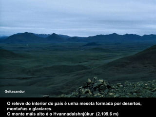 O releve do interior do país é unha meseta formada por desertos, montañas e glaciares.  O monte máis alto é o Hvannadalshnjúkur  (2.109,6 m) Geitasandur 