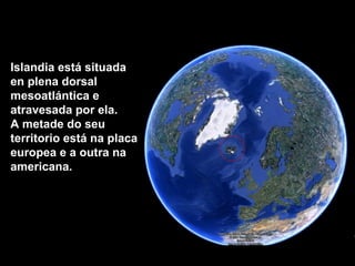 Islandia está situada en plena dorsal mesoatlántica e atravesada por ela.  A metade do seu territorio está na placa europea e a outra na americana.  