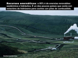 Central xeotérmica Recursos enerxéticos : o 80% é de enerxías renovables: xeotérmica e hidráulica.  É un dos poucos países que conta con estacións de hidróxeno para coches con pilas de combustible.  