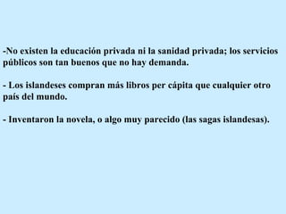 -No existen la educación privada ni la sanidad privada; los servicios públicos son tan buenos que no hay demanda.  - Los islandeses compran más libros per cápita que cualquier otro país del mundo.  - Inventaron la novela, o algo muy parecido (las sagas islandesas).  