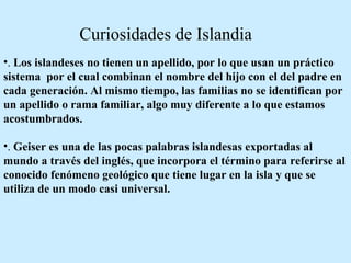 .  Los islandeses no tienen un apellido, por lo que usan un práctico sistema  por el cual combinan el nombre del hijo con el del padre en cada generación. Al mismo tiempo, las familias no se identifican por un apellido o rama familiar, algo muy diferente a lo que estamos acostumbrados.  .  Geiser es una de las pocas palabras islandesas exportadas al mundo a través del inglés, que incorpora el término para referirse al conocido fenómeno geológico que tiene lugar en la isla y que se utiliza de un modo casi universal.  Curiosidades de Islandia 
