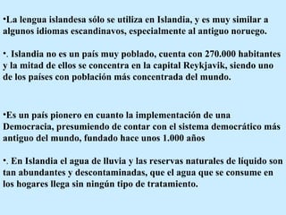 La lengua islandesa sólo se utiliza en Islandia, y es muy similar a algunos idiomas escandinavos, especialmente al antiguo noruego. .  Islandia no es un país muy poblado, cuenta con 270.000 habitantes y la mitad de ellos se concentra en la capital Reykjavik, siendo uno de los países con población más concentrada del mundo.  Es un país pionero en cuanto la implementación de una Democracia, presumiendo de contar con el sistema democrático más antiguo del mundo, fundado hace unos 1.000 años  .  En Islandia el agua de lluvia y las reservas naturales de líquido son tan abundantes y descontaminadas, que el agua que se consume en los hogares llega sin ningún tipo de tratamiento.  