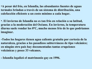 A pesar del frío, en Islandia, las abundantes fuentes de aguas termales brindan a través de un sistema de distribución, una calefacción eficiente a un costo mínimo a cada hogar.  .  El invierno de Islandia no es tan frío en relación a su latitud, gracias a la moderación del Océano. En invierno, la temperatura diurna suele rondar los 0ºC, mucho menos frío de lo que podríamos imaginar.  -Todos los hogares tienen agua caliente gratuíta por cortesía de la naturaleza, gracias a los pasadizos subterráneos de tipo volcánico; en ningún otro país hay documentadas tantas erupciones volcánicas y posee 33 volcanes.  - Islandia legalizó el matrimonio gay en 1996.  