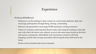 Experience
• #UnboxedWithBoxed
• Influencers use the hashtag to share content on social media platforms daily and
encourage participation through liking, sharing, commenting
• Referral code generated to encourage WOM sharing by existing customers
• Videos of customers unboxing their Boxed orders and using the hashtag to share the
ease with which the items were ordered, access to the same name brands as the brick
and mortar counterparts, affordability and convenience common with bulk
shopping, and the time savings associated with having the items delivered to the
home.
• Photos of local charities that receive donation
 