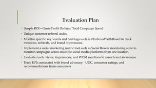 Evaluation Plan
• Simple ROI = Gross Profit Dollars / Total Campaign Spend
• Unique customer referral codes,
• Monitor specific key words and hashtags such as #UnboxedWithBoxed to track
mentions, referrals, and brand impressions.
• Implement a social marketing metric tool such as Social Bakers monitoring suite to
monitor campaigns across multiple social media platforms from one location.
• Evaluate reach, views, impressions, and WOM mentions to asses brand awareness
• Track KPIs associated with brand advocacy - UGC, consumer ratings, and
recommendations from consumers
 