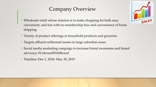Company Overview
• Wholesale retail whose mission is to make shopping for bulk easy,
convenient, and fun with no membership fees and convenience of home
shipping.
• Variety of product offerings in household products and groceries
• Targets affluent millennial moms in large suburban areas
• Social media marketing campaign to increase brand awareness and brand
advocacy #UnboxedWithBoxed
• Timeline: Dec 1, 2018- May 30, 2019
 