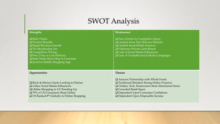 SWOT Analysis
Strengths
 Bulk Orders
 Product Breadth
 Rapid Revenue Growth
 No Membership Fee
 Competitive Pricing
 Free 2 Day or Less Delivery
 Bulk Order Direct Ship to Customer
 Intuitive Mobile Shopping App
Weaknesses
 New Entrant in Competitive Space
 Limited Same Day Delivery Markets
 Limited Social Media Presence
 Unknown Private Label Brand
 Lack of Social Media Influencers
 Lack of Trackable Social Media Campaigns
Opportunities
 Brick & Mortar Giants Looking to Partner
 Utilize Social Media Influencers
 Online Shopping in US Trending Up
 79% of US Consumers Shop Online
 US Ranked 8th Globally in Online Shopping
Threats
 Amazon Partnership with Whole Foods
 Traditional Retailers Strong Online Presence
 Clothes, Tech, Homewares Most Abandoned Items
 Crowded Retail Space
 Dependent Upon Consumer Confidence
 Dependent Upon Disposable Income
 