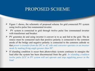 PROPOSED SCHEME
 Figure 1 shows, the schematic of proposed scheme for grid connected PV system
using twelve pulse line commutated inverter.
 PV system is connected to grid through twelve pulse line commutated inverter
with transformer and breaker.
 PV generates dc and using inverter it convert in to ac and fed to the grid. The dc
source must be connected such that positive polarity is connected to the common
anode of the bridge and negative polarity is connected to the common cathode so
that power is transfer from the DC to AC side and converter operates in an inverter
mode by making firing angle greater than 90°.
 If islanding condition is occur then photovoltaic system continues to energies the
load after the system has been disconnected from the grid. In islanding condition
twelve pulse LCC in PV system will not operate and stop supplying power to the
load.
 