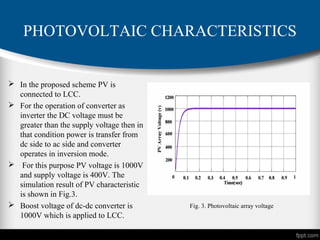 PHOTOVOLTAIC CHARACTERISTICS
 In the proposed scheme PV is
connected to LCC.
 For the operation of converter as
inverter the DC voltage must be
greater than the supply voltage then in
that condition power is transfer from
dc side to ac side and converter
operates in inversion mode.
 For this purpose PV voltage is 1000V
and supply voltage is 400V. The
simulation result of PV characteristic
is shown in Fig.3.
 Boost voltage of dc-dc converter is
1000V which is applied to LCC.
Fig. 3. Photovoltaic array voltage
 