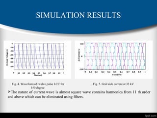 SIMULATION RESULTS
Fig. 4. Waveform of twelve pulse LCC for
150 degree
Fig. 5. Grid side current at 33 kV
The nature of current wave is almost square wave contains harmonics from 11 th order
and above which can be eliminated using filters.
 