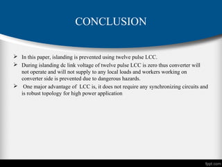 CONCLUSION
 In this paper, islanding is prevented using twelve pulse LCC.
 During islanding dc link voltage of twelve pulse LCC is zero thus converter will
not operate and will not supply to any local loads and workers working on
converter side is prevented due to dangerous hazards.
 One major advantage of LCC is, it does not require any synchronizing circuits and
is robust topology for high power application
 