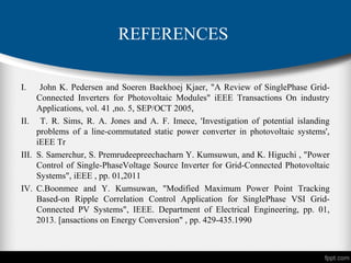 REFERENCES
I. John K. Pedersen and Soeren Baekhoej Kjaer, "A Review of SinglePhase Grid-
Connected Inverters for Photovoltaic Modules" iEEE Transactions On industry
Applications, vol. 41 ,no. 5, SEP/OCT 2005,
II. T. R. Sims, R. A. Jones and A. F. Imece, 'Investigation of potential islanding
problems of a line-commutated static power converter in photovoltaic systems',
iEEE Tr
III. S. Samerchur, S. Premrudeepreechacharn Y. Kumsuwun, and K. Higuchi , "Power
Control of Single-PhaseVoltage Source Inverter for Grid-Connected Photovoltaic
Systems", iEEE , pp. 01,2011
IV. C.Boonmee and Y. Kumsuwan, "Modified Maximum Power Point Tracking
Based-on Ripple Correlation Control Application for SinglePhase VSI Grid-
Connected PV Systems", IEEE. Department of Electrical Engineering, pp. 01,
2013. [ansactions on Energy Conversion" , pp. 429-435.1990
 