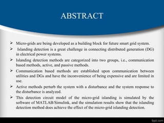 ABSTRACT
 Micro-grids are being developed as a building block for future smart grid system.
 Islanding detection is a great challenge in connecting distributed generation (DG)
in electrical power systems.
 Islanding detection methods are categorized into two groups, i.e., communication
based methods, active, and passive methods.
 Communication based methods are established upon communication between
utilities and DGs and have the inconvenience of being expensive and are limited in
use.
 Active methods perturb the system with a disturbance and the system response to
the disturbance is analyzed.
 This detection circuit model of the micro-grid islanding is simulated by the
software of MATLAB/Simulink, and the simulation results show that the islanding
detection method does achieve the effect of the micro-grid islanding detection.
 