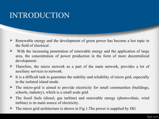 INTRODUCTION
 Renewable energy and the development of green power has become a hot topic in
the field of electrical .
 With the increasing penetration of renewable energy and the application of large
area, the concentration of power production in the form of more decentralized
development.
 Therefore, the micro network as a part of the main network, provides a lot of
auxiliary services to network.
 It is a difficult task to guarantee the stability and reliability of micro grid, especially
in the isolated island mode.
 The micro-grid is aimed to provide electricity for small communities (buildings,
schools, industry), which is a small scale grid.
 The fossil fuels (diesel, gas turbine) and renewable energy (photovoltaic, wind
turbine) is its main source of electricity.
 The micro grid architecture is shown in Fig.1.The power is supplied by DG.
 