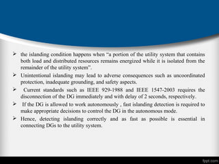  the islanding condition happens when “a portion of the utility system that contains
both load and distributed resources remains energized while it is isolated from the
remainder of the utility system”.
 Unintentional islanding may lead to adverse consequences such as uncoordinated
protection, inadequate grounding, and safety aspects.
 Current standards such as IEEE 929-1988 and IEEE 1547-2003 requires the
disconnection of the DG immediately and with delay of 2 seconds, respectively.
 If the DG is allowed to work autonomously , fast islanding detection is required to
make appropriate decisions to control the DG in the autonomous mode.
 Hence, detecting islanding correctly and as fast as possible is essential in
connecting DGs to the utility system.
 
