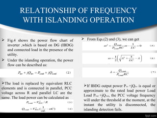 RELATIONSHIP OF FREQUENCY
WITH ISLANDING OPERATION
 Fig.4 shows the power flow chart of
inverter ,which is based on DG (IBDG)
and connected load in the presence of the
utility.
 Under the islanding operation, the power
flow can be described as:
The load is replaced by equivalent RLC
elements and is connected in parallel, PCC
voltage across R and parallel LC are the
same. The load power can be calculated as
 From Eqs.(2) and (3), we can get
If IBDG output power Pinv +jQinv is equal or
approximate to the rated load power Load
Load Pload +jQload, the PCC voltage frequency
will under the threshold at the moment, at the
instant the utility is disconnected, the
islanding detection fails.
 