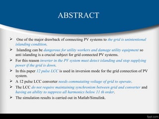 ABSTRACT
 One of the major drawback of connecting PV systems to the grid is unintentional
islanding condition.
 Islanding can be dangerous for utility workers and damage utility equipment so
anti islanding is a crucial subject for grid connected PV systems.
 For this reason inverter in the PV system must detect islanding and stop supplying
power if the grid is down.
 In this paper 12 pulse LCC is used in inversion mode for the grid connection of PV
system.
 A 12 pulse LCC converter needs commutating voltage of grid to operate.
 The LCC do not require maintaining synchronism between grid and converter and
having an ability to suppress all harmonics below 11 th order.
 The simulation results is carried out in Matlab/Simulink.
 