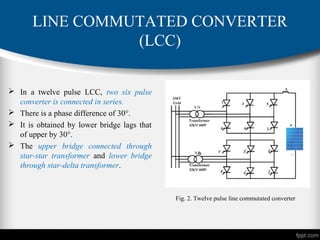  In a twelve pulse LCC, two six pulse
converter is connected in series.
 There is a phase difference of 30°.
 It is obtained by lower bridge lags that
of upper by 30°.
 The upper bridge connected through
star-star transformer and lower bridge
through star-delta transformer.
LINE COMMUTATED CONVERTER
(LCC)
Fig. 2. Twelve pulse line commutated converter
 