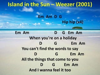Island in the Sun – Weezer (2001)
             Em Am D G
                          Hip hip (x4)

  Em Am                 D G Em Am
          When you're on a holiday
                D       G         Em Am
     You can't find the words to say
             D           G       Em Am
     All the things that come to you
                D      G     Em Am
          And I wanna feel it too
 