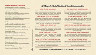 10 Ways to Build Resilient Rural Communities

ISLAND PROGRAM OVERVIEW

Farmer Residency Program at Maple Bay

An ecological farming program designed to launch the careers of
experienced but landless farmers.

ONE. THINK AGRARIAN
Build agricultural and ecological diversity,
protect land for agriculture, train new farmers,
create local markets for local food, hallow
good soil, value limits and practice thrift.

A host of hands-on workshops helping people to become more
sufficient for themselves and their communities.

Guilds

Going beyond simple workshops to create informal networks for
learning, community building and mutual support.
An annual event bringing farmers, homesteaders and concerned
eaters together for good conversation and targeted learning.

Preservation Station

A canning kitchen on wheels that can be towed onto
local small farms at the peak of produce ripeness and
unpacked into a food preservation teaching kitchen.

Chicken Coupe

A licensed poultry processing trailer that helps small farmers
transition into raising chickens for direct on-farm sales.

Bellaire Community Hall

An art, workshop and community space in downtown Bellaire.

Members’ Library

4,000+ titles on art, food and farming, permaculture, alternative
energy, eco-building and general DIY topics.

clip n’ save, or come up with your own 10 ways!

Northern Michigan Small Farm Conference

Walk and bike, make your own methane or
biodiesel, schedule a home energy audit, use the
sun, wind, and well–managed forests, conserve,
conserve, conserve, and learn where your energy
comes from now.

THREE. LOVE GREAT ART

Food and Farming Workshops

SEVEN. KEEP ENERGY LOCAL

Avoid chain stores, find local substitutes for
imports, create micro-lending funds, barter and
use local currencies, mortgage with a local bank
or credit union and ask the local ecology what it
needs and what it can provide—start there.

Time and space to support musicians, writers and non-studio
artists, nestled in the woods near the Jordan River.

Join a club, throw a party, loan books and tools,
join a community garden, meet your neighbors,
welcome differences, reject stereotypes, give
your time and abstain from screens.

TWO. BUILD A LOCAL ECONOMY

Hill House Artist Residency

SIX. CULTIVATE RELATIONSHIPS

EIGHT. THINK AND ACT BIOREGIONALLY

Make your own art, thank an artist, take risks,
learn an instrument, memorize songs, poems,
prayers and stories, and give money and attention
to the new and unproven.

Learn the local plants and animals, forage,
map your watershed, get outside, share plants,
plant a tree, fish and hunt responsibly, garden
and move slowly.

FOUR. ENDLESSLY LEARN

NINE. ENGAGE YOUR COMMUNITY

Read, socialize with children and elders,
contemplate,
teach
something,
preserve
traditional culture, play, renounce dogmatism
and make space for practice.

Go to public meetings, speak your minds, vote,
change your zoning, practice gratitude, pitch in,
use your public spaces, find common ground and
listen as well as you speak.

FIVE. EAT AS AN AGRICULTURE ACT

TEN. BUILD SELF RELIANCE

Join a CSA (community supported agriculture), Eat
food. Not too much. Mostly plants*. Learn about
how and where your food is grown, prepare your
own food and take pleasure in eating.

Produce and preserve food, brew your own, learn
tools, love the handcrafted, old and durable,
turn off your tv, simplify, nurture your health
and practice compassion.

* borrowed from Michael Pollan’s In Defense of Food

LEARN MORE AT WWW.ARTM EETSEARTH.ORG OR CALL 231.626.5252

 
