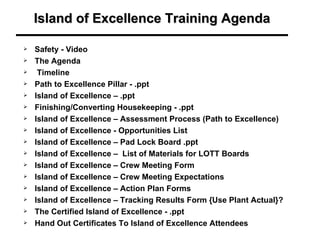 Island of Excellence Training Agenda

   Safety - Video
   The Agenda
    Timeline
   Path to Excellence Pillar - .ppt
   Island of Excellence – .ppt
   Finishing/Converting Housekeeping - .ppt
   Island of Excellence – Assessment Process (Path to Excellence)
   Island of Excellence - Opportunities List
   Island of Excellence – Pad Lock Board .ppt
   Island of Excellence – List of Materials for LOTT Boards
   Island of Excellence – Crew Meeting Form
   Island of Excellence – Crew Meeting Expectations
   Island of Excellence – Action Plan Forms
   Island of Excellence – Tracking Results Form {Use Plant Actual}?
   The Certified Island of Excellence - .ppt
   Hand Out Certificates To Island of Excellence Attendees
 