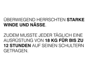 ÜBERWIEGEND HERRSCHTEN STARKE 
WINDE UND NÄSSE. 
! 
ZUDEM MUSSTE JEDER TÄGLICH EINE 
AUSRÜSTUNG VON 18 KG FÜR BIS ZU 
12 STUNDEN AUF SEINEN SCHULTERN 
GETRAGEN. 
 