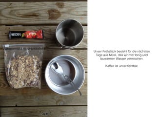 Unser Frühstück besteht für die nächsten 
Tage aus Müsli, das wir mit Honig und 
lauwarmen Wasser vermischen. 
! 
Kaffee ist unverzichtbar. 
 