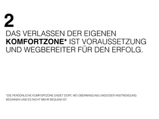 2 
DAS VERLASSEN DER EIGENEN 
KOMFORTZONE* IST VORAUSSETZUNG 
UND WEGBEREITER FÜR DEN ERFOLG. 
*DIE PERSÖNLICHE KOMFORTZONE ENDET DORT, WO ÜBERWINDUNG UND/ODER ANSTRENGUNG 
BEGINNEN UND ES NICHT MEHR BEQUEM IST. 
 