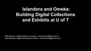 IIslandora and Omeka: 
Building Digital Collections 
and Exhibits at U of T 
Kelli Babcock, Digital Initiatives Librarian - kelli.babcock@utoronto.ca 
Leslie Barnes, Digital Scholarship Librarian - leslie.barnes@utoronto.ca 
 
