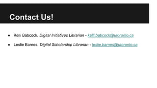 Contact Us! 
● Kelli Babcock, Digital Initiatives Librarian - kelli.babcock@utoronto.ca 
● Leslie Barnes, Digital Scholarship Librarian - leslie.barnes@utoronto.ca 
